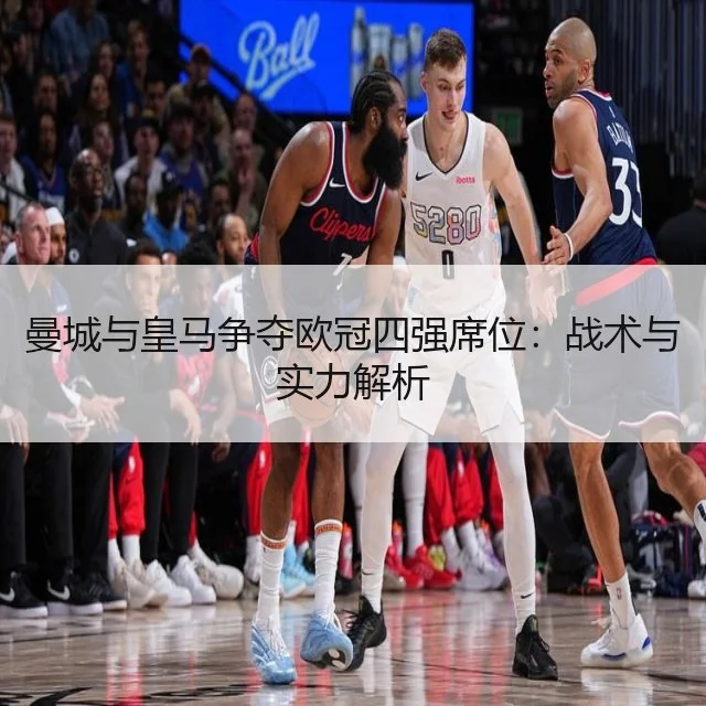 曼城与皇马争夺欧冠四强席位：战术与实力解析